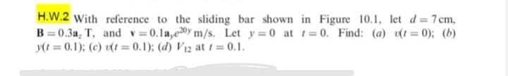 H.W.2 With reference to the sliding bar shown in Figure 10.1, let d = 7 cm,
B = 0.3a, T, and v=0.1a,ey m/s. Let y 0 at t=0. Find: (a) (t = 0); (b)
y(1 = 0.1); (c) t = 0.1); (d) V12 at t = 0.1.
