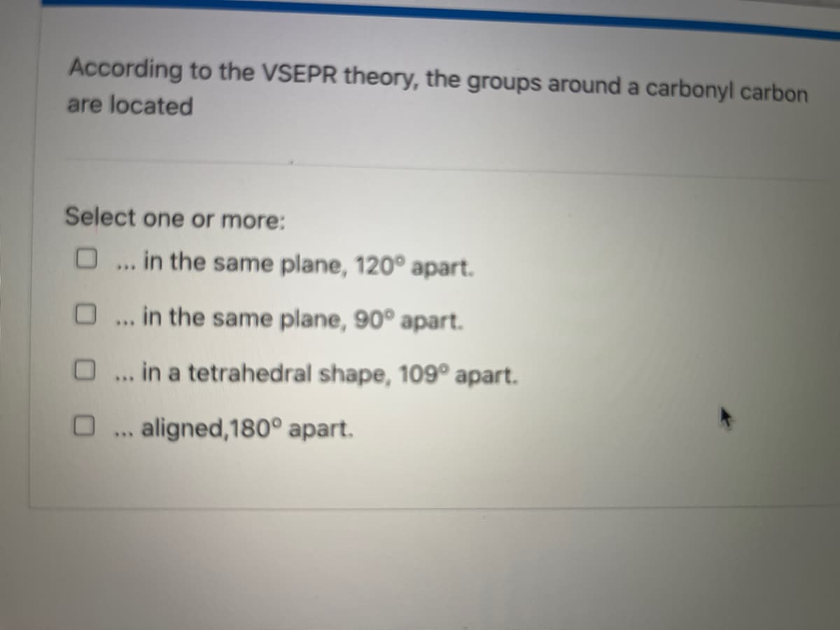 According to the VSEPR theory, the groups around a carbonyl carbon
are located
Select one or more:
... in the same plane, 120° apart.
... in the same plane, 90° apart.
... in a tetrahedral shape, 109° apart.
aligned,180° apart.
***