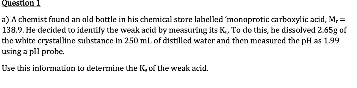 Question 1
a) A chemist found an old bottle in his chemical store labelled 'monoprotic carboxylic acid, Mr =
138.9. He decided to identify the weak acid by measuring its Ką. To do this, he dissolved 2.65g of
the white crystalline substance in 250 mL of distilled water and then measured the pH as 1.99
using a pH probe.
Use this information to determine the K₂ of the weak acid.