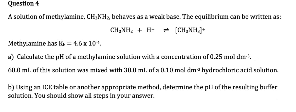 Question 4
A solution of methylamine, CH3NH₂, behaves as a weak base. The equilibrium can be written as:
CH3NH₂ + H+ = [CH3NH3]+
Methylamine has K₁ = 4.6 x 10-4.
a) Calculate the pH of a methylamine solution with a concentration of 0.25 mol dm-³.
60.0 mL of this solution was mixed with 30.0 mL of a 0.10 mol dm-3 hydrochloric acid solution.
b) Using an ICE table or another appropriate method, determine the pH of the resulting buffer
solution. You should show all steps in your answer.