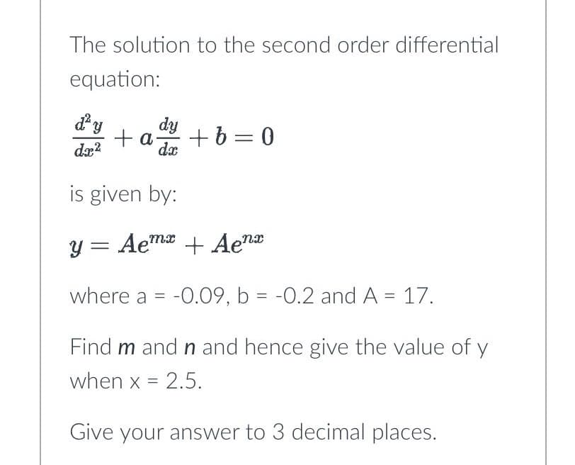 The solution to the second order differential
equation:
d'y
dx²
+ a +b=0
dy
dx
is given by:
y = Aemx + Aenx
where a = -0.09, b = -0.2 and A = 17.
Find m and n and hence give the value of y
when x = 2.5.
Give your answer to 3 decimal places.