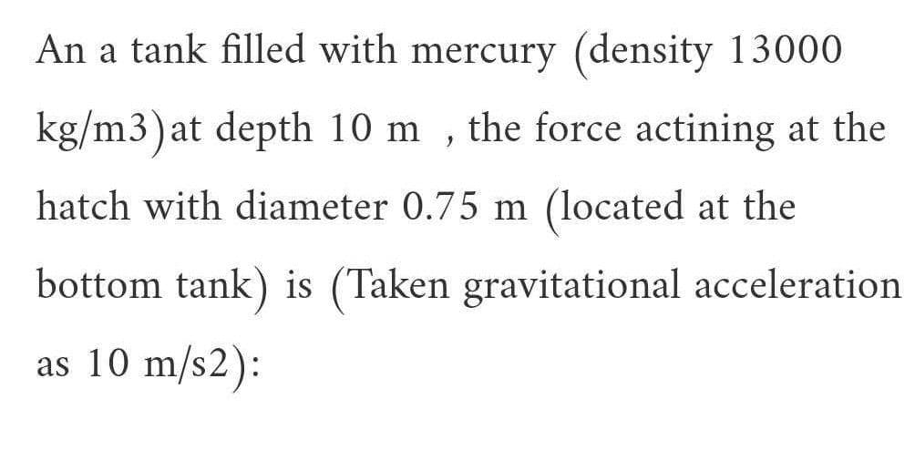 An a tank filled with mercury (density 13000
kg/m3)at depth 10 m , the force actining at the
hatch with diameter 0.75 m (located at the
bottom tank) is (Taken gravitational acceleration
as 10 m/s2):
