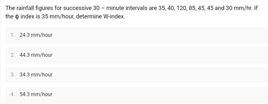 The rainfall figures for successive 30 minute intervals are 35, 40, 120, 85, 45, 45 and 30 mm/hr. If
the index is 35 mm/hour, determine W-index.
1. 24.3 mm/hour
2. 44.3 mm/hour
3. 34.3 mm/hour
4. 54.3 mm/hour