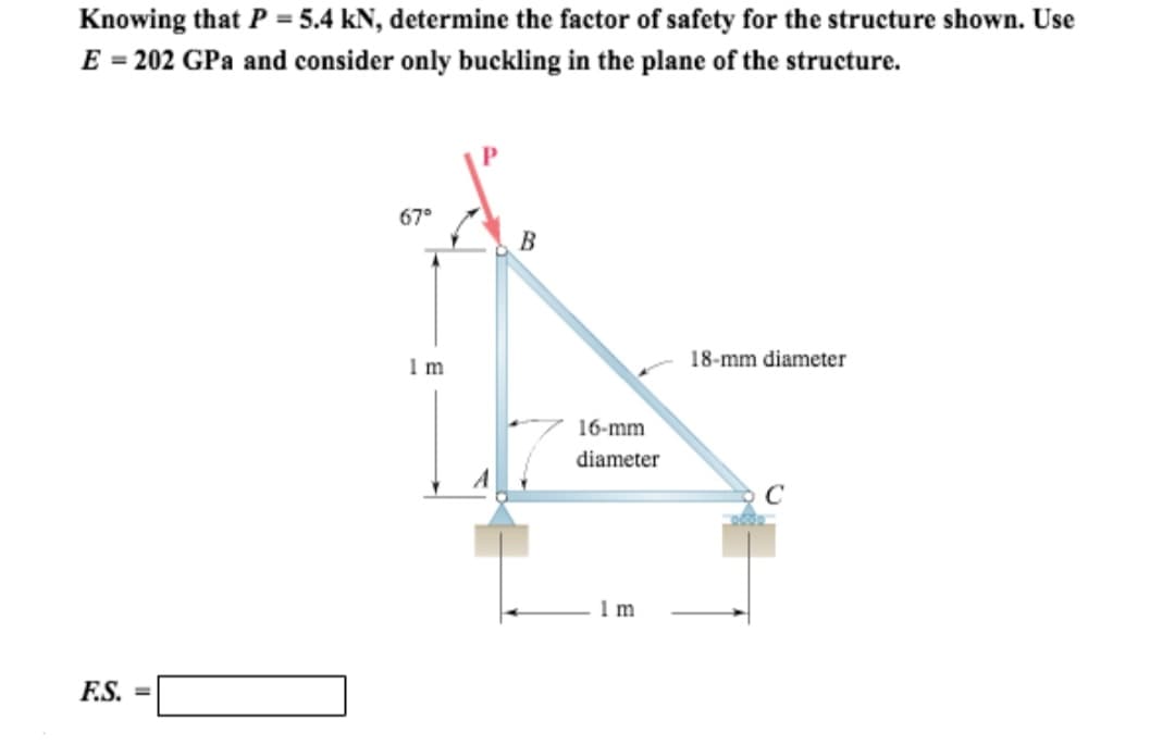 Knowing that P = 5.4 kN, determine the factor of safety for the structure shown. Use
E = 202 GPa and consider only buckling in the plane of the structure.
F.S. =
67°
1m
B
16-mm
diameter
1 m
18-mm diameter
C