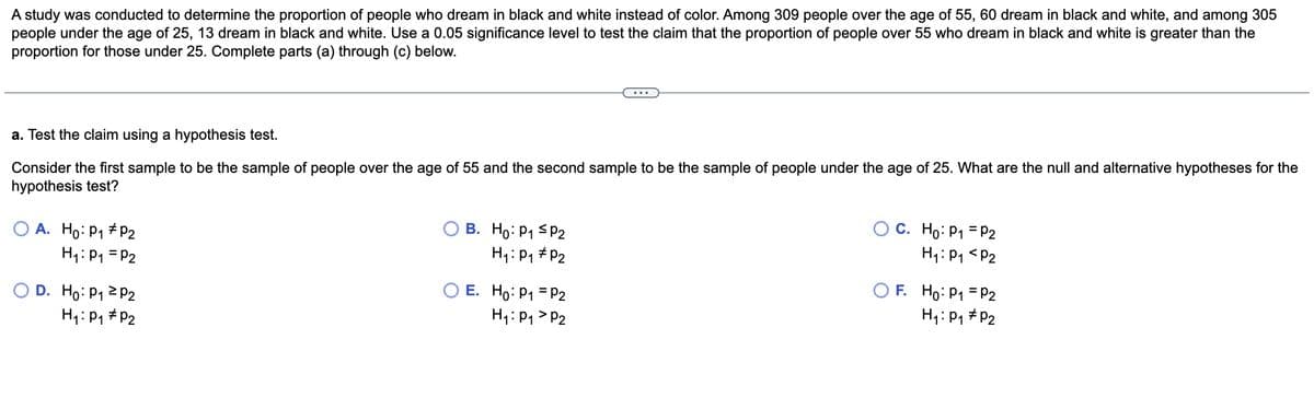 A study was conducted to determine the proportion of people who dream in black and white instead of color. Among 309 people over the age of 55, 60 dream in black and white, and among 305
people under the age of 25, 13 dream in black and white. Use a 0.05 significance level to test the claim that the proportion of people over 55 who dream in black and white is greater than the
proportion for those under 25. Complete parts (a) through (c) below.
a. Test the claim using a hypothesis test.
Consider the first sample to be the sample of people over the age of 55 and the second sample to be the sample of people under the age of 25. What are the null and alternative hypotheses for the
hypothesis test?
O A. Ho: P₁ P2
H₁: P₁ = P2
D. Ho: P₁
H₁: P₁
P2
P₂
B. Ho: P₁ P2
H₁: P₁
P₂
OE. Ho: P₁
H₁: P₁
P2
P2
C. Ho: P₁ = P2
H₁: P₁ P2
F. Ho: P₁ = P2
H₁: P₁ P₂