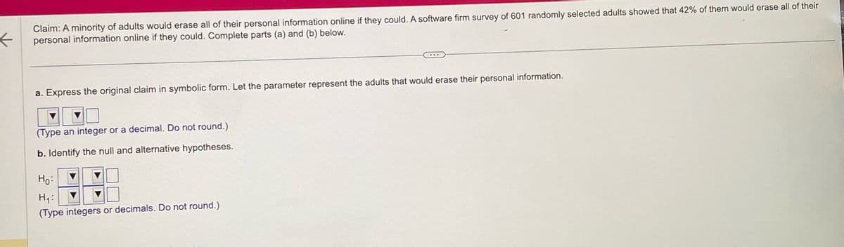←
Claim: A minority of adults would erase all of their personal information online if they could. A software firm survey of 601 randomly selected adults showed that 42% of them would erase all of their
personal information online if they could. Complete parts (a) and (b) below.
a. Express the original claim in symbolic form. Let the parameter represent the adults that would erase their personal information.
(Type an integer or a decimal. Do not round.)
b. Identify the null and alternative hypotheses.
Ho:
H₁:
(Type integers or decimals. Do not round.)