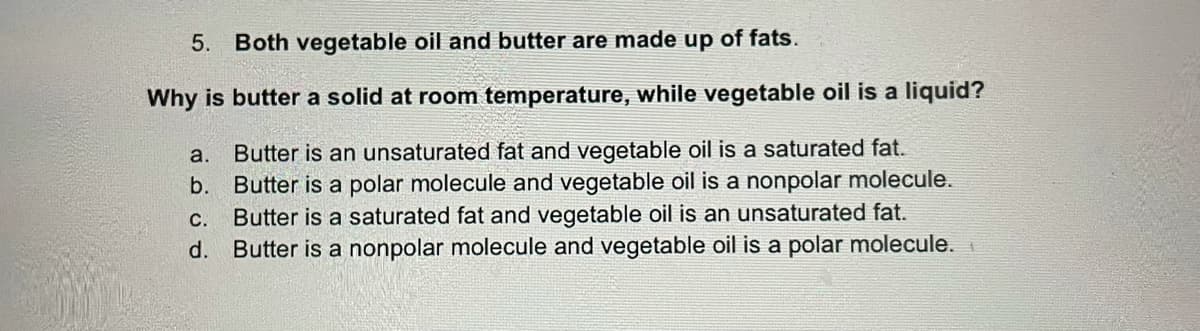 5. Both vegetable oil and butter are made up of fats.
Why is butter a solid at room temperature, while vegetable oil is a liquid?
a.
Butter is an unsaturated fat and vegetable oil is a saturated fat.
b. Butter is a polar molecule and vegetable oil is a nonpolar molecule.
Butter is a saturated fat and vegetable oil is an unsaturated fat.
d. Butter is a nonpolar molecule and vegetable oil is a polar molecule.
C.
