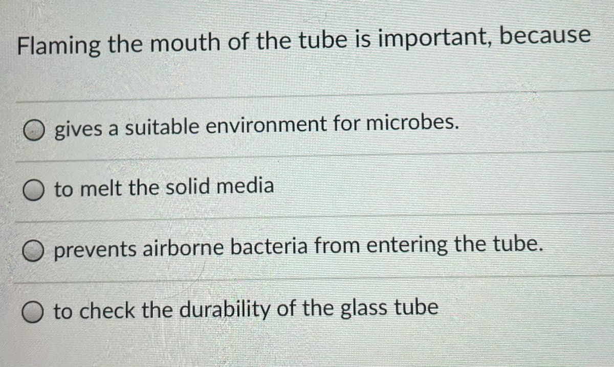 Flaming the mouth of the tube is important, because
O gives a suitable environment for microbes.
O to melt the solid media
O prevents airborne bacteria from entering the tube.
to check the durability of the glass tube
