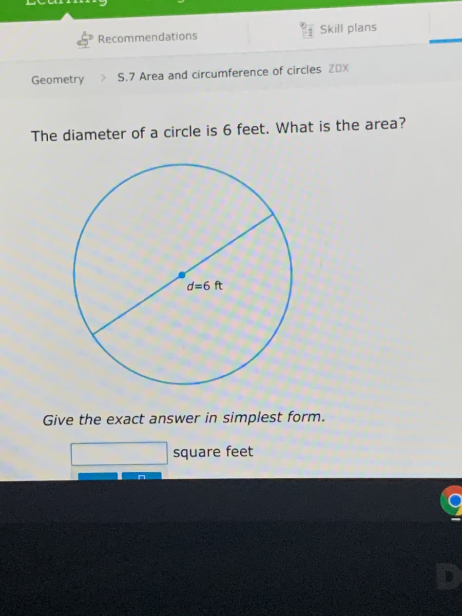 P Recommendations
* Skill plans
Geometry
S.7 Area and circumference of circles ZDX
The diameter of a circle is 6 feet. What is the area?
d=6 ft
Give the exact answer in simplest form.
square feet
