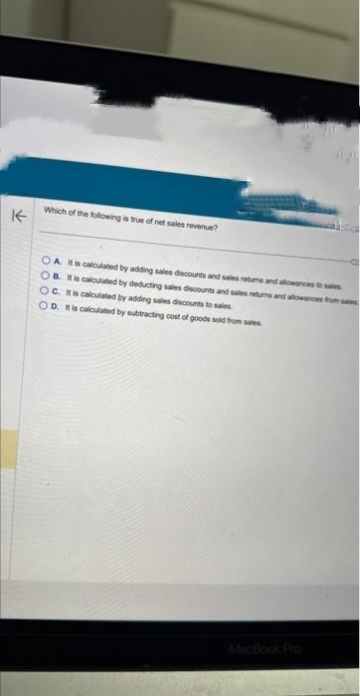 K
Which of the following is true of net sales revenue?
OA It is calculated by adding sales discounts and sales retums and allowances to sales
OB. It is calculated by deducting sales discounts and sales retums and allowances from sales
OC. It is calculated by adding sales discounts to sales
OD. It is calculated by subtracting cost of goods sold from sales
MacBook Pro