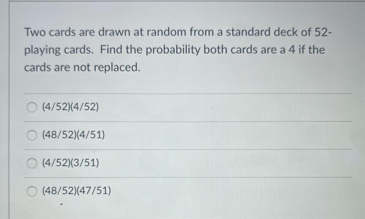 Two cards are drawn at random from a standard deck of 52-
playing cards. Find the probability both cards are a 4 if the
cards are not replaced.
(4/52)(4/52)
O (48/52)(4/51)
O (4/52)(3/51)
O (48/52)(47/51)
