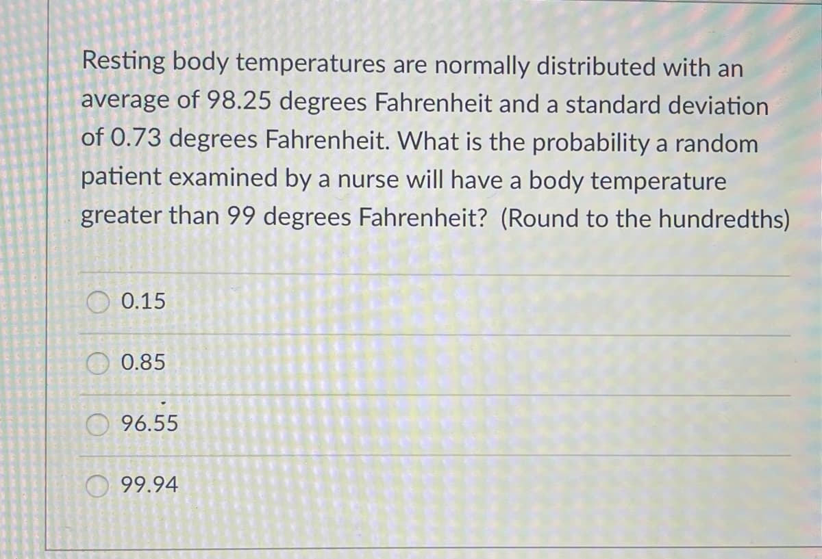 Resting body temperatures are normally distributed with an
average of 98.25 degrees Fahrenheit and a standard deviation
of 0.73 degrees Fahrenheit. What is the probability a random
patient examined by a nurse will have a body temperature
greater than 99 degrees Fahrenheit? (Round to the hundredths)
0.15
O 0.85
O 96.55
O 99.94
