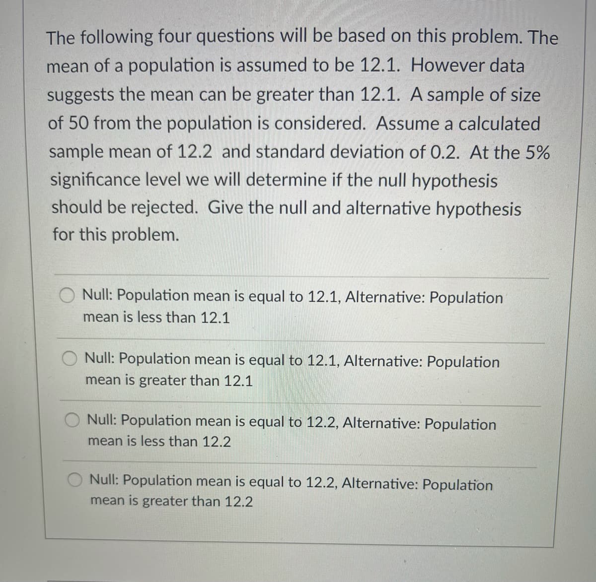 The following four questions will be based on this problem. The
mean of a population is assumed to be 12.1. However data
suggests the mean can be greater than 12.1. A sample of size
of 50 from the population is considered. Assume a calculated
sample mean of 12.2 and standard deviation of 0.2. At the 5%
significance level we will determine if the null hypothesis
should be rejected. Give the null and alternative hypothesis
for this problem.
Null: Population mean is equal to 12.1, Alternative: Population
mean is less than 12.1
O Null: Population mean is equal to 12.1, Alternative: Population
mean is greater than 12.1
Null: Population mean is equal to 12.2, Alternative: Population
mean is less than 12.2
Null: Population mean is equal to 12.2, Alternative: Population
mean is greater than 12.2
