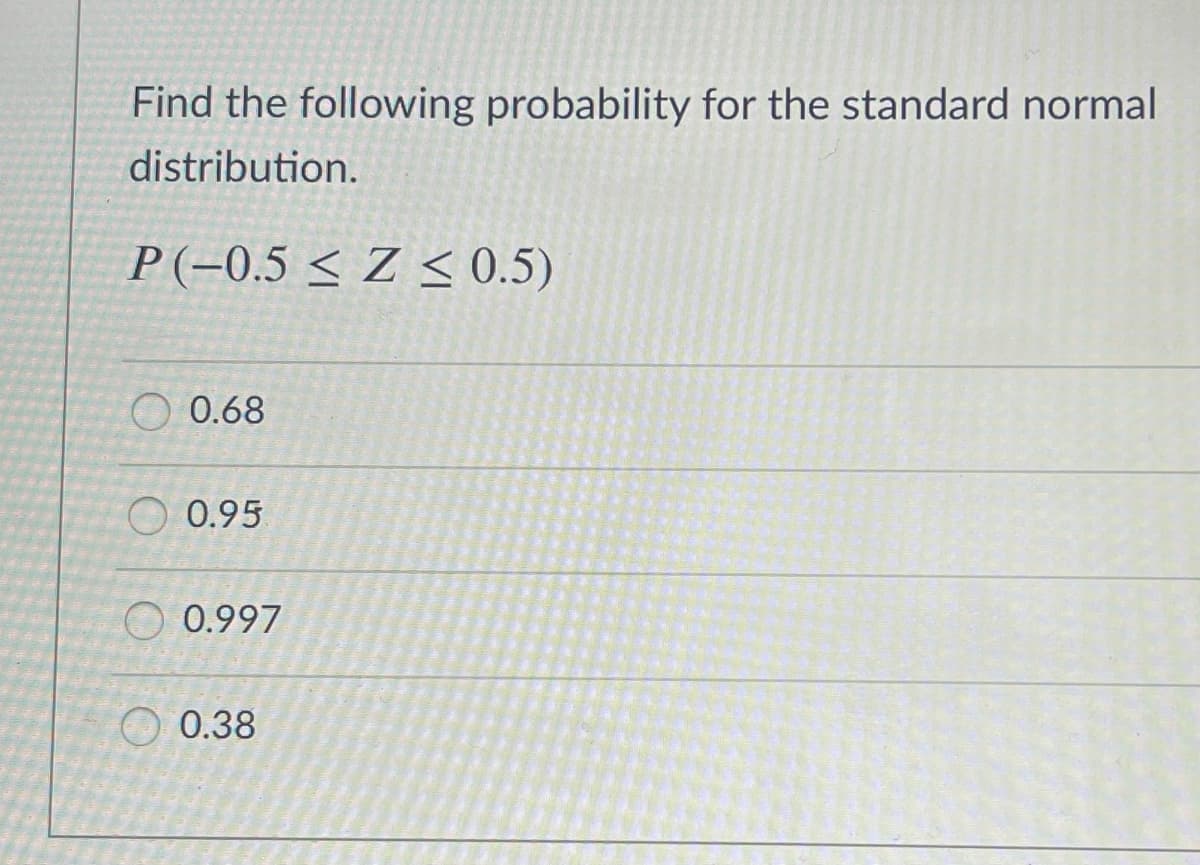Find the following probability for the standard normal
distribution.
P(-0.5 < Z < 0.5)
O 0.68
O 0.95
O 0.997
O 0.38
