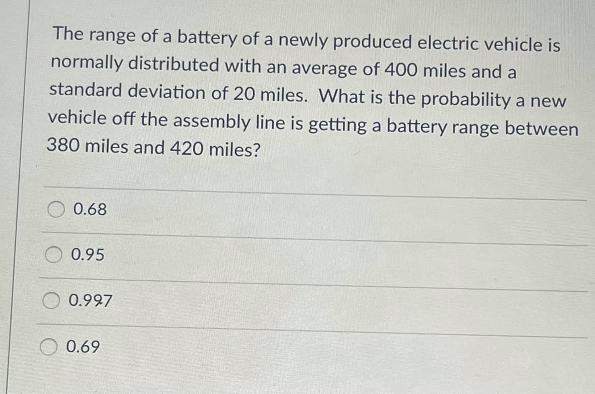 The range of a battery of a newly produced electric vehicle is
normally distributed with an average of 400 miles and a
standard deviation of 20 miles. What is the probability a new
vehicle off the assembly line is getting a battery range between
380 miles and 420 miles?
0.68
0.95
0.927
0.69
