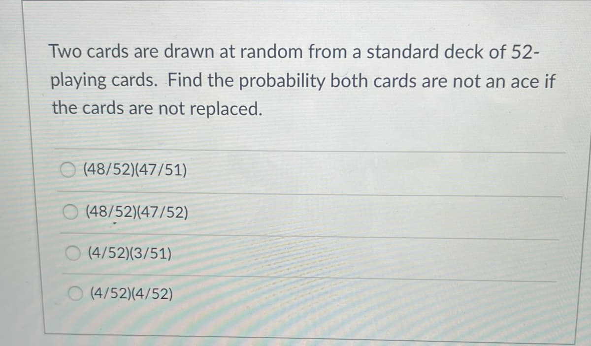 Two cards are drawn at random from a standard deck of 52-
playing cards. Find the probability both cards are not an ace if
the cards are not replaced.
O (48/52)(47/51)
O (48/52)(47/52)
O (4/52)(3/51)
O (4/52)(4/52)
