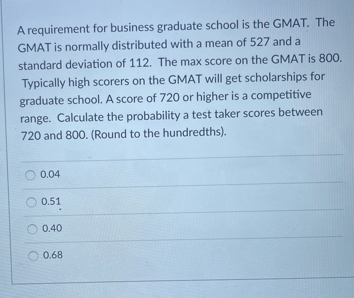 A requirement for business graduate school is the GMAT. The
GMAT is normally distributed with a mean of 527 and a
standard deviation of 112. The max score on the GMAT is 800.
Typically high scorers on the GMAT will get scholarships for
graduate school. A score of 720 or higher is a competitive
range. Calculate the probability a test taker scores between
720 and 800. (Round to the hundredths).
O 0.04
0.51
O 0.40
0.68
