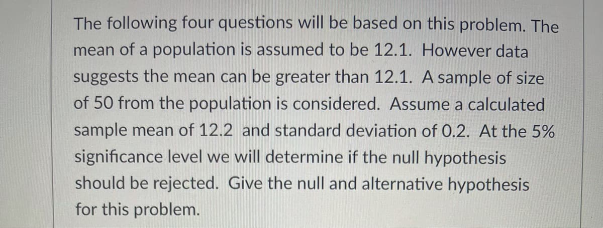 The following four questions will be based on this problem. The
mean of a population is assumed to be 12.1. However data
suggests the mean can be greater than 12.1. A sample of size
of 50 from the population is considered. Assume a calculated
sample mean of 12.2 and standard deviation of 0.2. At the 5%
significance level we will determine if the null hypothesis
should be rejected. Give the null and alternative hypothesis
for this problem.
