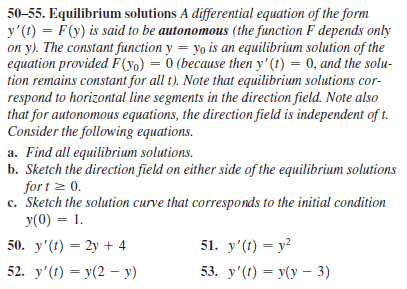 50-55. Equilibrium solutions A differential equation of the form
y'(t) = F(y) is said to be autonomous (the function F depends only
on y). The constant function y = yo is an equilibrium solution of the
equation provided F(yo) = 0 (because then y'(t) = 0, and the solu-
tion remains constant for all t). Note that equilibrium solutions cor-
respond to horizontal line segments in the direction field. Note also
that for autonomous equations, the direction field is independent of t.
Consider the following equations.
a. Find all equilibrium solutions.
b. Sketch the direction field on either side of the equilibrium solutions
for t z 0.
c. Sketch the solution curve that corresponds to the initial condition
y(0) = 1.
50. y'(t) = 2y + 4
51. у'() — у?
52. y' () — у(2 — у)
53. y'() — У(у -3)
