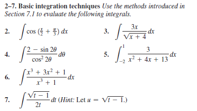 2-7. Basic integration techniques Use the methods introduced in
Section 7.1 to evaluate the following integrals.
3x
2. cos (3 + 3) dx
3.
Vx + 4
sin 20
3
4.
5.
cos² 20
x2 + 4x + 13
x³ + 3x? + 1
dx
6.
-dt (Hint: Let u = Vi - 1.)
2t
7.
