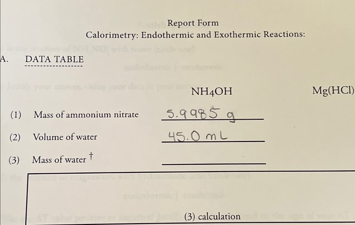 A.
DATA TABLE
Report Form
Calorimetry: Endothermic and Exothermic Reactions:
NH4OH
Mg(HCl)
(1)
Mass of ammonium nitrate
5.9985 g
9
(2)
Volume of water
45.0 mL
(3)
Mass of water +
Tale positiv
tive Jun (3) calculation
the sign of your AT