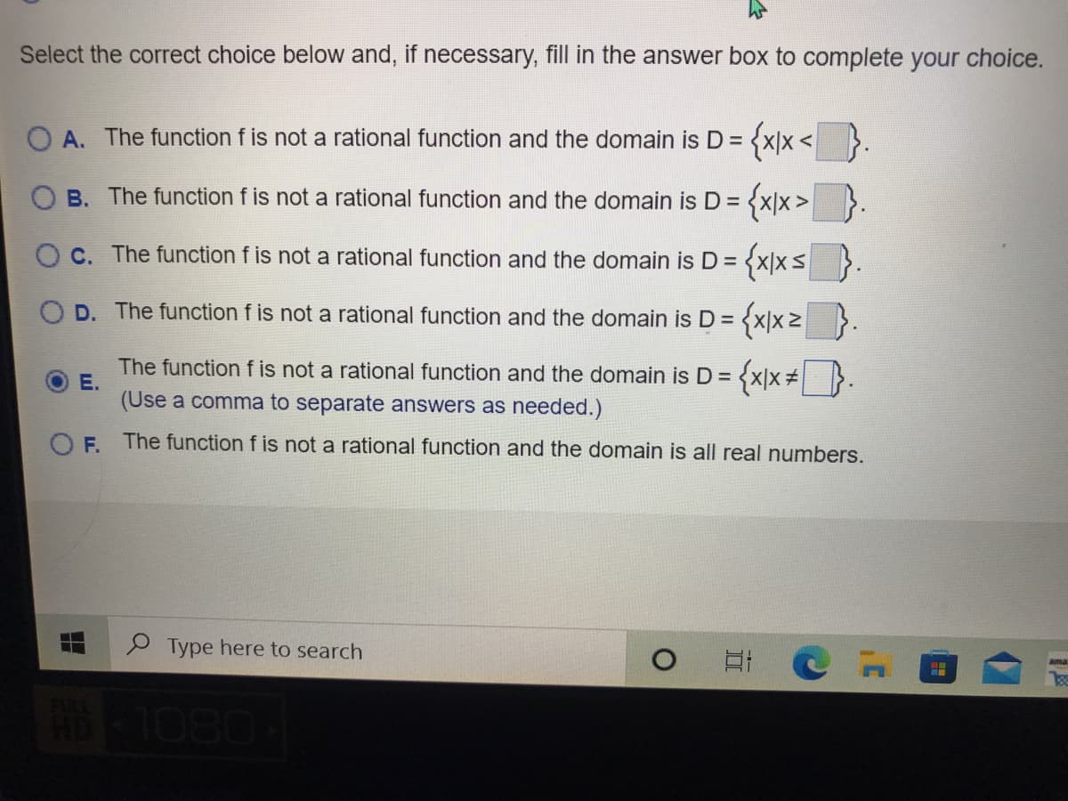 Select the correct choice below and, if necessary, fill in the answer box to complete your choice.
O A. The function f is not a rational function and the domain is D =
{xx</
{xx>}.
B. The function f is not a rational function and the domain is D =
O C. The function f is not a rational function and the domain is D =
D. The function f is not a rational function and the domain is D =
The function f is not a rational function and the domain is D =
E.
(Use a comma to separate answers as needed.)
OF.
The function f is not a rational function and the domain is all real numbers.
Type here to search
0801
