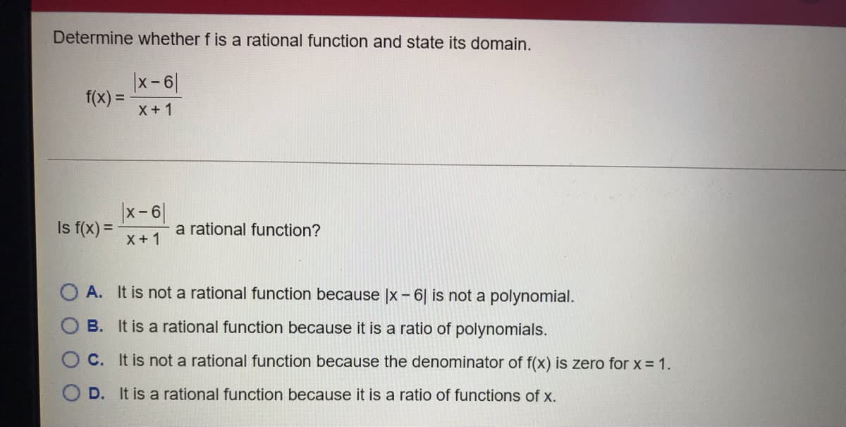 Determine whether f is a rational function and state its domain.
|x-6
f(x) =
X +1
|x-6|
Is f(x) =
a rational function?
X+1
A. It is not a rational function because x - 6| is not a polynomial.
B. It is a
nal function because it is a ratio of polynomials.
C. It is not a rational function because the denominator of f(x) is zero for x = 1.
D. It is a rational function because it is a ratio of functions of x.

