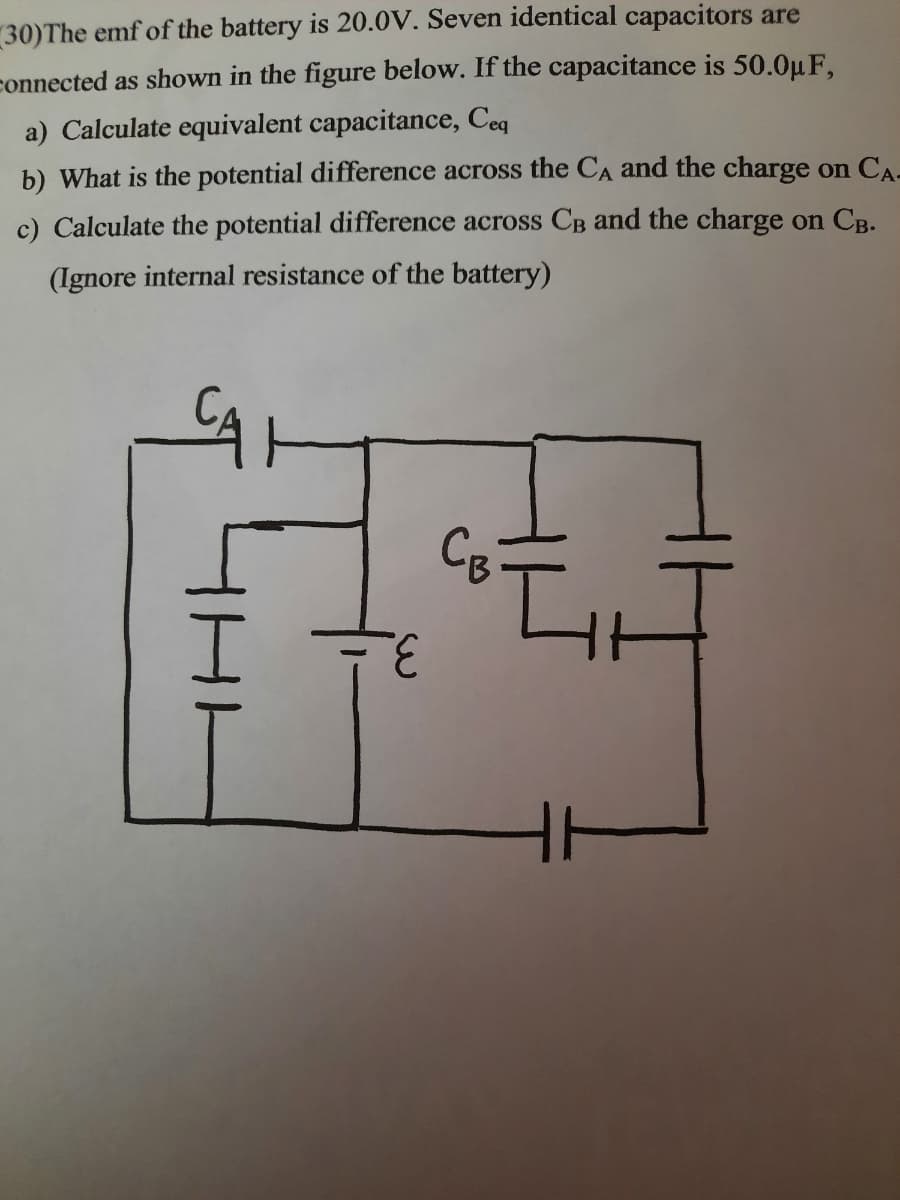 30)The emf of the battery is 20.0V. Seven identical capacitors are
connected as shown in the figure below. If the capacitance is 50.0µ F,
a) Calculate equivalent capacitance, Ceq
b) What is the potential difference across the CA and the charge on CA-
c) Calculate the potential difference across CB and the charge on CB.
(Ignore internal resistance of the battery)
3.
