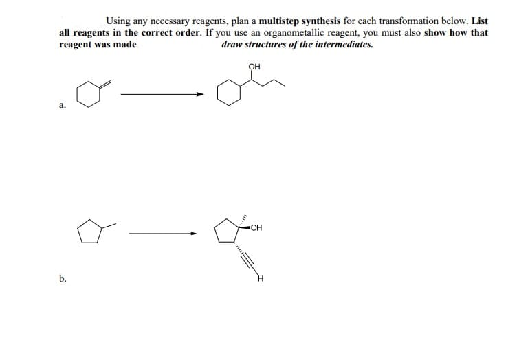 Using any necessary reagents, plan a multistep synthesis for each transformation below. List
all reagents in the correct order. If you use an organometallic reagent, you must also show how that
draw structures of the intermediates.
reagent was made.
он
OH
b.
H.
