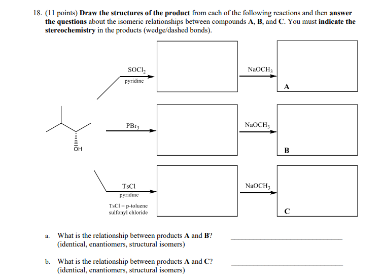 18. (11 points) Draw the structures of the product from each of the following reactions and then answer
the questions about the isomeric relationships between compounds A, B, and C. You must indicate the
stereochemistry in the products (wedge/dashed bonds).
SOCI,
NAOCH3
pyridine
PBR3
NaOCH;
OH
B
TSCI
NaOCH3
pyridine
TSCI = p-toluene
sulfonyl chloride
C
a. What is the relationship between products A and B?
(identical, enantiomers, structural isomers)
b. What is the relationship between products A and C?
(identical, enantiomers, structural isomers)
