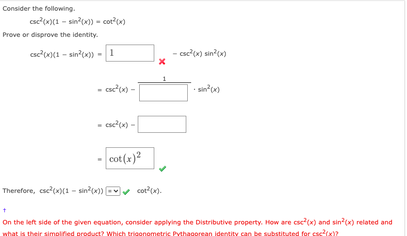 Consider the following.
csc²(x) (1 - sin²(x)) = cot²(x)
Prove or disprove the identity.
csc²(x) (1 - sin²(x))
=
=
Therefore, csc²(x) (1 - sin²(x))
1
csc²(x) -
csc²(x) -
cot (x)²
X
cot²(x).
1
-csc²(x) sin²(x)
. sin²(x)
+
On the left side of the given equation, consider applying the Distributive property. How are csc²(x) and sin²(x) related and
what is their simplified product? Which trigonometric Pythagorean identity can be substituted for csc²(x)?