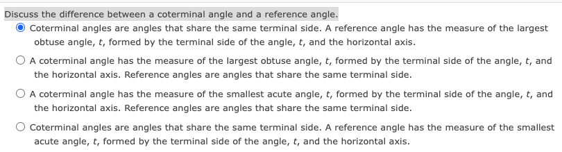 Discuss the difference between a coterminal angle and a reference angle.
Coterminal angles are angles that share the same terminal side. A reference angle has the measure of the largest
obtuse angle, t, formed by the terminal side of the angle, t, and the horizontal axis.
O A coterminal angle has the measure of the largest obtuse angle, t, formed by the terminal side of the angle, t, and
the horizontal axis. Reference angles are angles that share the same terminal side.
O A coterminal angle has the measure of the smallest acute angle, t, formed by the terminal side of the angle, t, and
the horizontal axis. Reference angles are angles that share the same terminal side.
O Coterminal angles are angles that share the same terminal side. A reference angle has the measure of the smallest
acute angle, t, formed by the terminal side of the angle, t, and the horizontal axis.