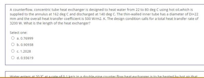 A counterflow. concentric tube heat exchanger is designed to heat water from 22 to 80 deg C using hot oil.which is
supplied to the annulus at 162 deg C and discharged at 140 deg C. The thin-walled inner tube has a diameter of Di=22
mm and the overall heat transfer coefficient is 500 W/m2. K. The design condition calls for a total heat transfer rate of
3200 W. What is the length of the heat exchanger?
Select one:
O a. 0.76999
O b. 0.90938
O c. 1.2028
O d. 0.93619
Mater enters at 20r ata cate of 01 kale in.a double..nine.counter flow.beat.exchanger is to be beated bu hot air that
