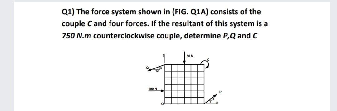 Q1) The force system shown in (FIIG. Q1A) consists of the
couple C and four forces. If the resultant of this system is a
750 N.m counterclockwise couple, determine P,Q and C
50 N
100 N
