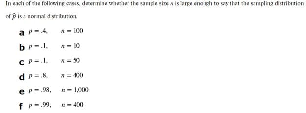 In each of the following cases, determine whether the sample size n is large enough to say that the sampling distribution
of p is a normal distribution.
a p= 4,
n = 100
b p = .1,
n = 10
C P =.1,
n = 50
d p= .8,
n = 400
e p = .98,
n = 1,000
f p= 99,
n = 400
