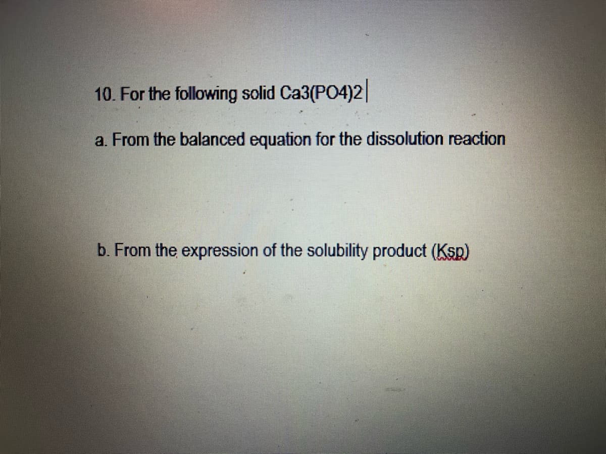 10. For the following solid Ca3(PO4)2||
a. From the balanced equation for the dissolution reaction
b. From the expression of the solubility product (Ksp)
