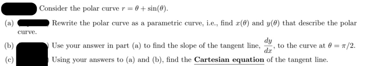 Consider the polar curve r = 0 + sin(0).
Rewrite the polar curve as a parametric curve, i.e., find x(0) and y(0) that describe the polar
curve.
dy
to the curve at 0 =
dx
(b)
Use your answer in part (a) to find the slope of the tangent line,
1/2.
(c)
Using your answers to (a) and (b), find the Cartesian equation of the tangent line.
