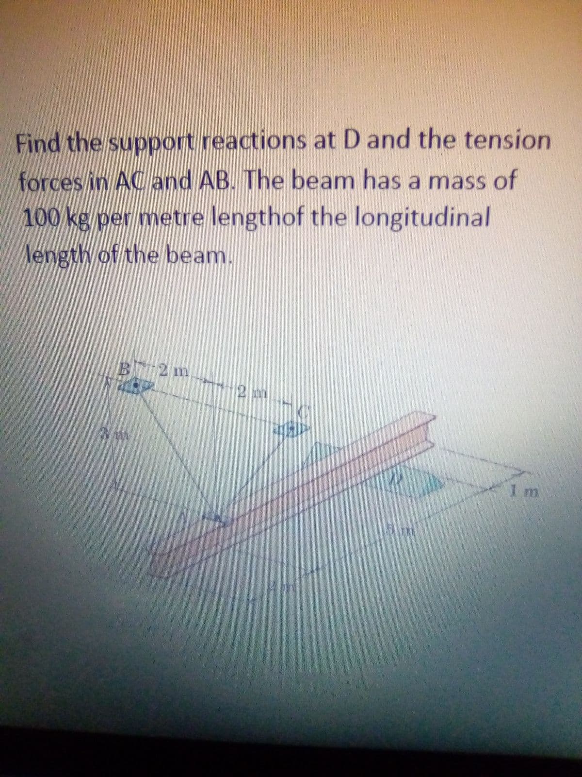 Find the support reactions at D and the tension
forces in AC and AB. The beam has a mass of
100 kg per metre lengthof the longitudinal
length of the beam.
B 2 m
2 m
3m
1 m
5m
