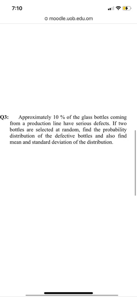 7:10
o moodle.uob.edu.om
Q3:
Approximately 10 % of the glass bottles coming
from a production line have serious defects. If two
bottles are selected at random, find the probability
distribution of the defective bottles and also find
mean and standard deviation of the distribution.
