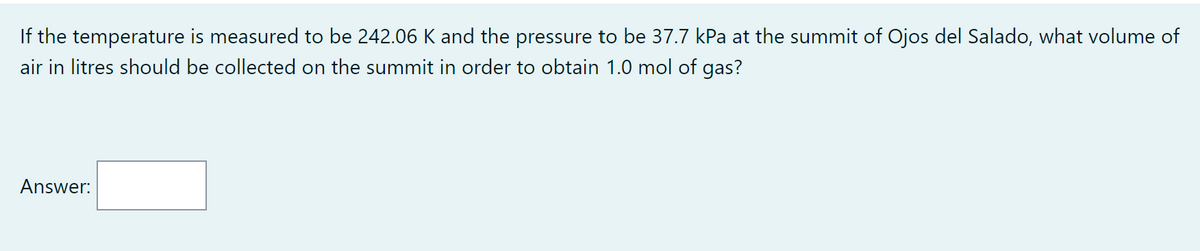 If the temperature is measured to be 242.06 K and the pressure to be 37.7 kPa at the summit of Ojos del Salado, what volume of
air in litres should be collected on the summit in order to obtain 1.0 mol of gas?
Answer: