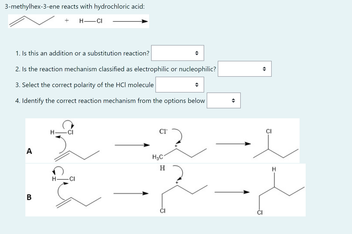 3-methylhex-3-ene reacts with hydrochloric acid:
H
-CI
1. Is this an addition or a substitution reaction?
2. Is the reaction mechanism classified as electrophilic or nucleophilic?
3. Select the correct polarity of the HCI molecule
4. Identify the correct reaction mechanism from the options below
H
CI™
A
H -CI
B
H3C1
H
CI
H