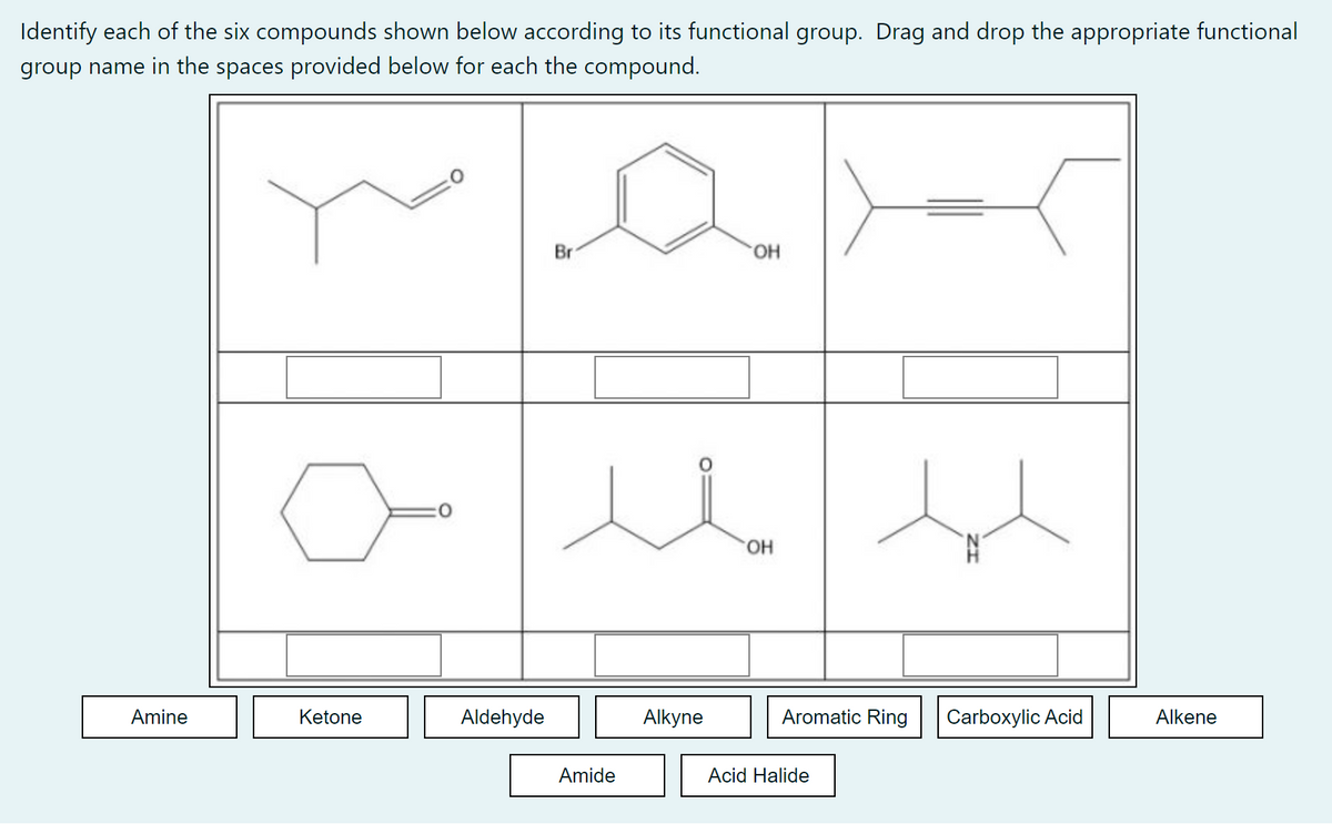 Identify each of the six compounds shown below according to its functional group. Drag and drop the appropriate functional
group name in the spaces provided below for each the compound.
Br
OH
u
Amine
Alkyne
Alkene
Ketone
Aldehyde
Amide
OH
Aromatic Ring
Acid Halide
Carboxylic Acid
