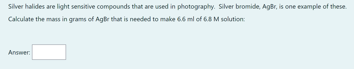 Silver halides are light sensitive compounds that are used in photography. Silver bromide, AgBr, is one example of these.
Calculate the mass in grams of AgBr that is needed to make 6.6 ml of 6.8 M solution:
Answer: