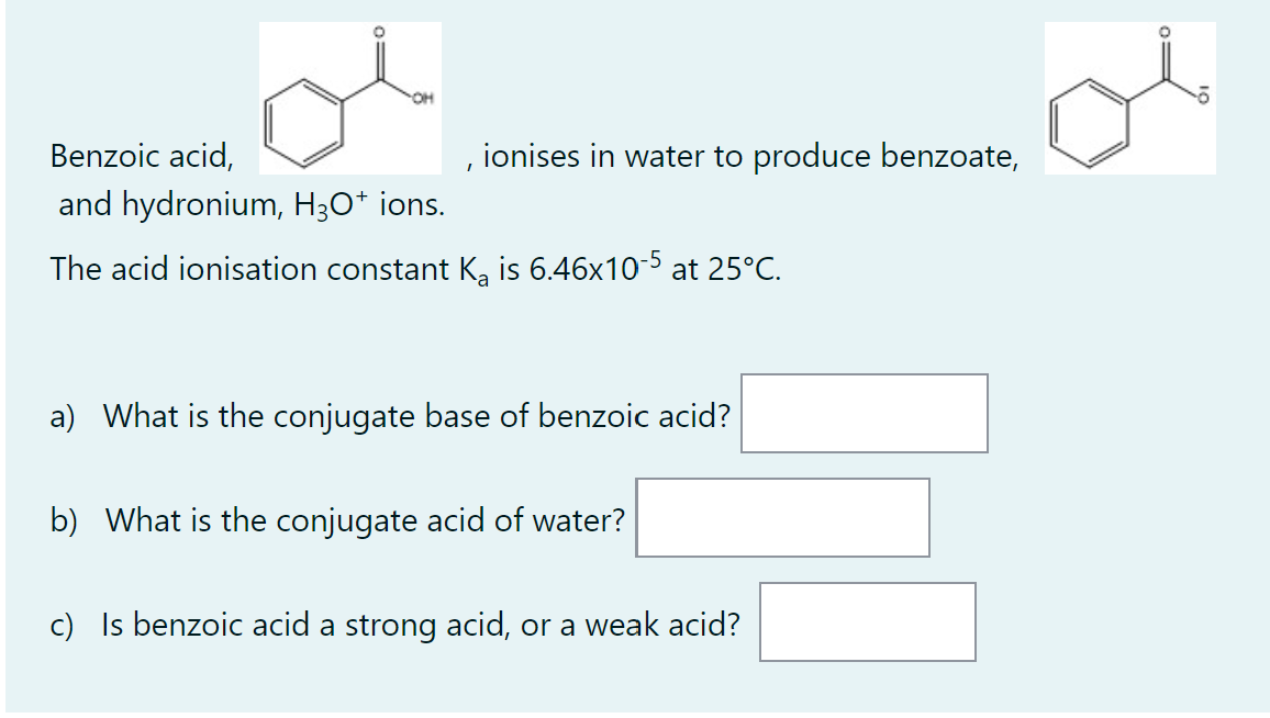 , ionises in water to produce benzoate,
Benzoic acid,
and hydronium, H3O+ ions.
The acid ionisation constant K₂ is 6.46x10-5 at 25°C.
a) What is the conjugate base of benzoic acid?
b) What is the conjugate acid of water?
c) Is benzoic acid a strong acid, or a weak acid?