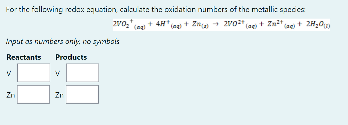 For the following redox equation, calculate the oxidation numbers of the metallic species:
+
2V0₂ (aq)
+ 4H+ (aq) + Zn(s) → 2V0²+
(aq) + Zn²+,
(aq) + 2H₂O(1)
Input as numbers only, no symbols
Reactants Products
V
V
Zn
Zn