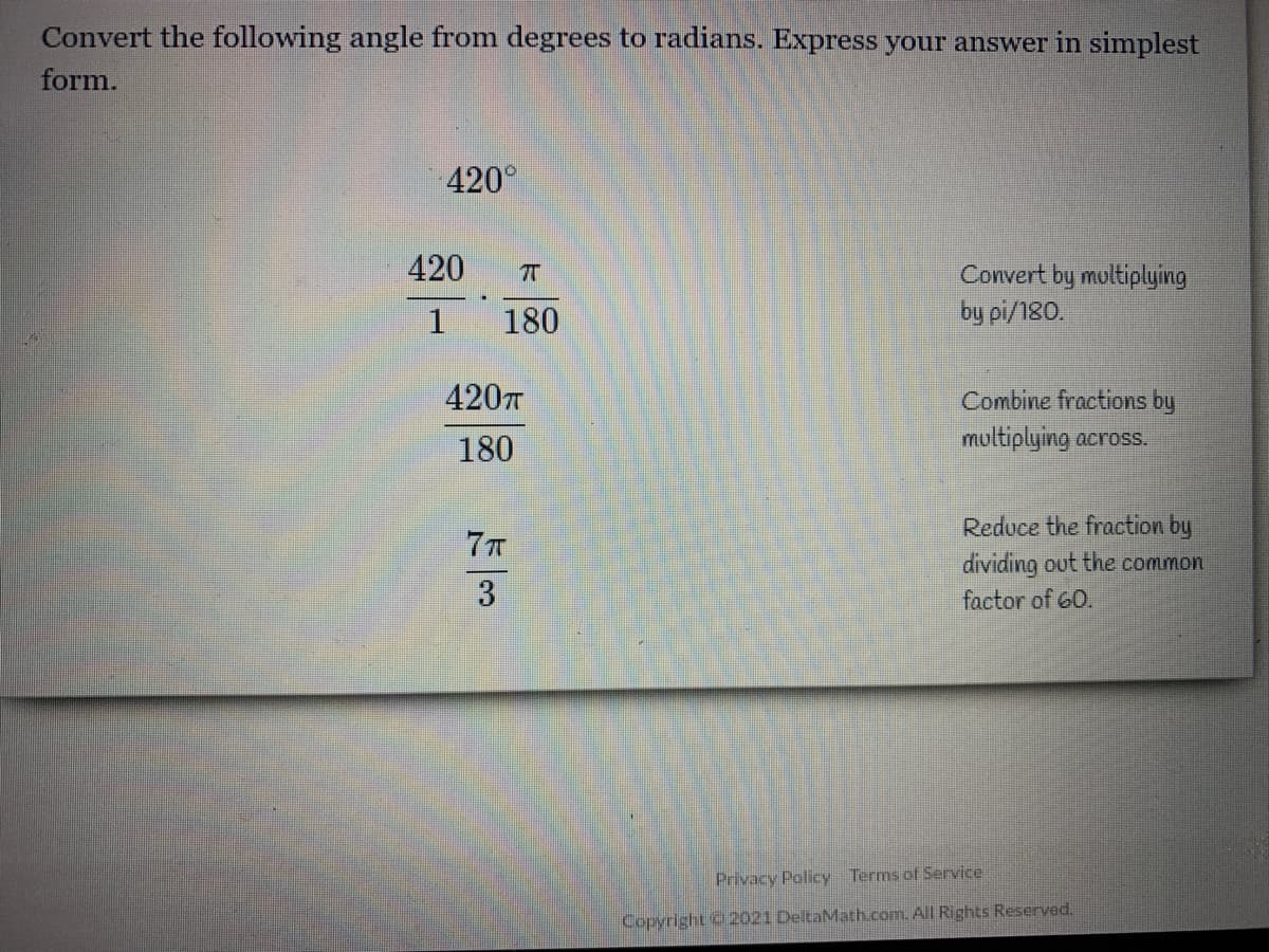 Convert the following angle from degrees to radians. Express your answer in simplest
form.
420°
420
Convert by multiplying
by pi/180.
1.
180
420т
Combine fractions by
180
multiplying across.
Reduce the fraction by
dividing out the common
factor of 60.
3
Privacy Policy Terms of Service
Copyright C2021 DeltaMath.com. All Rights Reserved.
