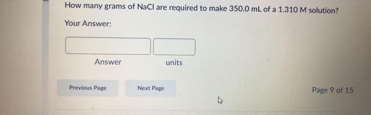 How many grams of NaCl are required to make 350.0 mL of a 1.310 M solution?
Your Answer:
Answer
units
Previous Page
Next Page
Page 9 of 15
