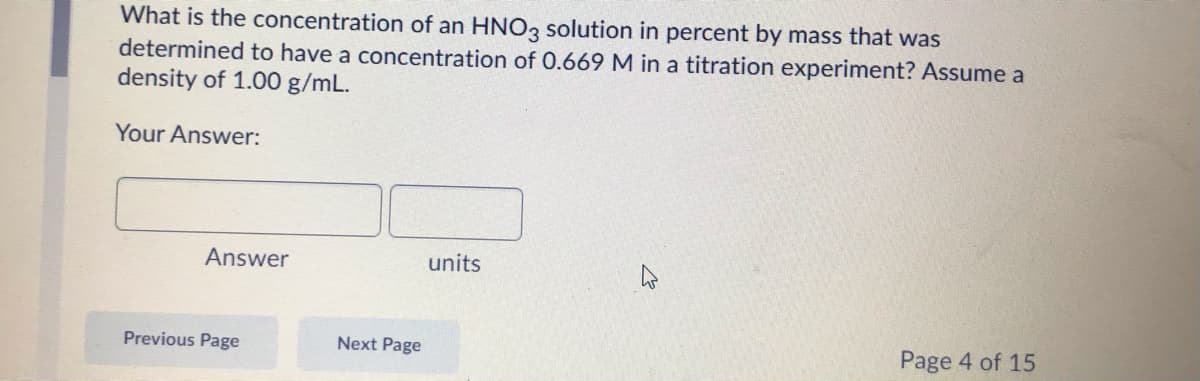 What is the concentration of an HNO3 solution in percent by mass that was
determined to have a concentration of O.669 M in a titration experiment? Assume a
density of 1.00 g/mL.
Your Answer:
Answer
units
Previous Page
Next Page
Page 4 of 15
