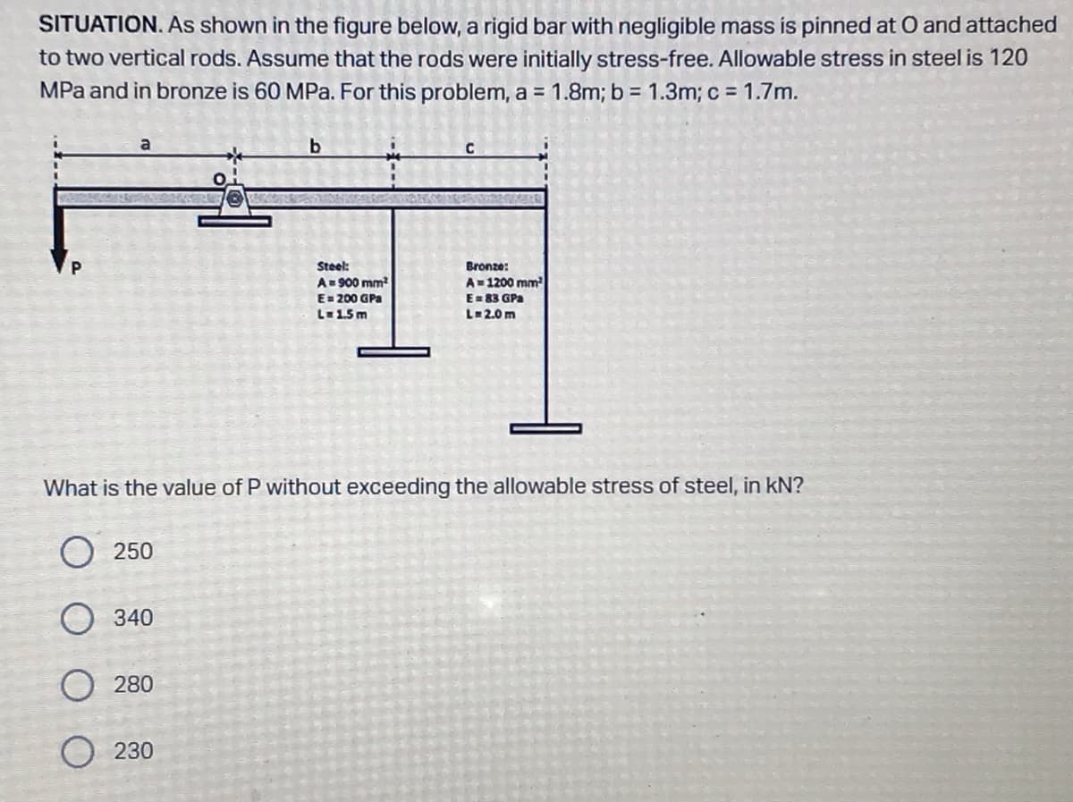 SITUATION. As shown in the figure below, a rigid bar with negligible mass is pinned at O and attached
to two vertical rods. Assume that the rods were initially stress-free. Allowable stress in steel is 120
MPa and in bronze is 60 MPa. For this problem, a = 1.8m; b = 1.3m; c= 1.7m.
b
C
P
Steel:
A = 900 mm²
Bronze:
A=1200 mm²
E = 83 GPa
L=2.0m
E= 200 GPa
L = 1.5m
What is the value of P without exceeding the allowable stress of steel, in kN?
250
340
280
O230