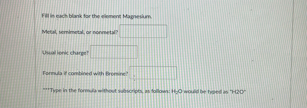 Fill in each blank for the element Magnesium.
Metal, semimetal, or nonmetal?
Usual ionic charge?
Formula if combined with Bromine?
***Type in the formula without subscripts, as follows: H2O would be typed as "H2O"
